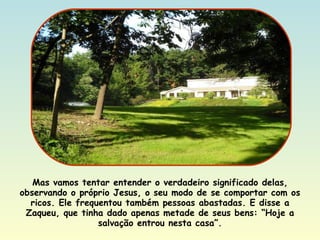 Mas vamos tentar entender o verdadeiro significado delas, observando o próprio Jesus, o seu modo de se comportar com os ricos. Ele frequentou também pessoas abastadas. E disse a Zaqueu, que tinha dado apenas metade de seus bens: “Hoje a salvação entrou nesta casa”. 