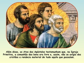 Além disso, os Atos dos Apóstolos testemunham que, na Igreja Primitiva, a comunhão dos bens era livre e, assim, não se exigia dos cristãos a renúncia material de tudo aquilo que possuíam. 