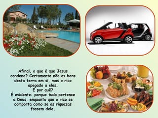 Afinal, o que é que Jesus condena? Certamente não os bens desta terra em si, mas o rico apegado a eles. E por quê? É evidente: porque tudo pertence a Deus, enquanto que o rico se comporta como se as riquezas fossem dele. 