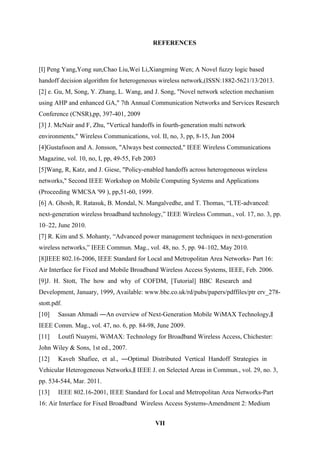 REFERENCES
[I] Peng Yang,Yong sun,Chao Liu,Wei Li,Xiangming Wen; A Novel fuzzy logic based
handoff decision algorithm for heterogeneous wireless network,(ISSN:1882-5621/13/2013.
[2] e. Gu, M, Song, Y. Zhang, L. Wang, and J. Song, "Novel network selection mechanism
using AHP and enhanced GA," 7th Annual Communication Networks and Services Research
Conference (CNSR),pp, 397-401, 2009
[3] J. McNair and F, Zhu, "Vertical handoffs in fourth-generation multi network
environments," Wireless Communications, vol. II, no, 3, pp, 8-15, Jun 2004
[4]Gustafsson and A. Jonsson, "Always best connected," IEEE Wireless Communications
Magazine, vol. 10, no, I, pp, 49-55, Feb 2003
[5]Wang, R, Katz, and J. Giese, "Policy-enabled handoffs across heterogeneous wireless
networks," Second IEEE Workshop on Mobile Computing Systems and Applications
(Proceeding WMCSA '99 ), pp,51-60, 1999.
[6] A. Ghosh, R. Ratasuk, B. Mondal, N. Mangalvedhe, and T. Thomas, “LTE-advanced:
next-generation wireless broadband technology,” IEEE Wireless Commun., vol. 17, no. 3, pp.
10–22, June 2010.
[7] R. Kim and S. Mohanty, “Advanced power management techniques in next-generation
wireless networks,” IEEE Commun. Mag., vol. 48, no. 5, pp. 94–102, May 2010.
[8]IEEE 802.16-2006, IEEE Standard for Local and Metropolitan Area Networks- Part 16:
Air Interface for Fixed and Mobile Broadband Wireless Access Systems, IEEE, Feb. 2006.
[9]J. H. Stott, The how and why of COFDM, [Tutorial] BBC Research and
Development, January, 1999, Available: www.bbc.co.uk/rd/pubs/papers/pdffiles/ptr erv_278-
stott.pdf.
[10] Sassan Ahmadi ―An overview of Next-Generation Mobile WiMAX Technology,‖
IEEE Comm. Mag., vol. 47, no. 6, pp. 84-98, June 2009.
[11] Loutfi Nuaymi, WiMAX: Technology for Broadband Wireless Access, Chichester:
John Wiley & Sons, 1st ed., 2007.
[12] Kaveh Shafiee, et al., ―Optimal Distributed Vertical Handoff Strategies in
Vehicular Heterogeneous Networks, IEEE J. on Selected Areas in Commun., vol. 29, no. 3,‖
pp. 534-544, Mar. 2011.
[13] IEEE 802.16-2001, IEEE Standard for Local and Metropolitan Area Networks-Part
16: Air Interface for Fixed Broadband Wireless Access Systems-Amendment 2: Medium
VII
 