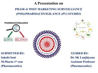 A Presentation on
PHASE-4/ POST MARKETING SURVEILLIANCE
(PMS)/PHARMACOVIGILANCE (PV) STUDIES
SUBMITTED BY: GUIDED BY:
Sakshi Soni Dr. SK Lanjhiyana
M.Pharm 1st sem Assistant Professor
(Pharmaceutics) (Pharmaceutics)
 