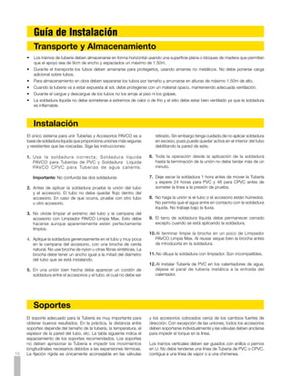 TABLA DE ESPACIAMIENTO DE SOPORTES

                                                     Distancia en metros entre soportes
                                                  recomendada para distintas temperaturas


                                       Diámetro                  PVC - RDE 21                       PVC - RDE 26
                                       Nominal
                                                          15oC 27oC 38oC 50oC 15oC 27oC 38oC 50oC

                                      mm        pulg.

                                       21        1/2
                                       26        3/4      1.20    1.05     0.90    0.60
                                       33         1       1.20    1.20     1.05    0.60
                                       42       1.1/4     1.35    1.35     1.20    0.75
                                       48       1.1/2     1.65    1.50     1.35    0.90
                                       60         2       1.65    1.50     1.35    0.90      1.35       1.20   1.20    0.90
                                       73       2.1/2     2.05    1.90     1.75    1.05      1.50       1.50   1.35    0.90
                                       88         3       2.05    1.90     1.75    1.05      1.65       1.65   1.35    0.90
                                       114        4       2.25    2.10     1.95    1.35      1.80       1.65   1.50    1.05

                                                 Estos espacios se refieren a tubería sin aislamiento,
                                             transportando líquidos con peso específico hasta 1.35g/cm3

                                            Para líneas con aislamiento, redúzcanse los espacios en 20%




    Transición de Tuberías PAVCO a otros Materiales
                                                                                                                                  ADAPTADOR MACHO PAVCO

                                                                                                                              REGISTRO
                                                                                                 ADAPTADOR MACHO PAVCO                       TUBERIA PAVCO




                                                            TUBO A.C. EXISTENTE

PAVCO ofrece dos tipos de unión a                                                          UNION A.C.
otras clases de tubería: Adaptadores                      ADAPTADOR P.V.C - A.C.
                                                       BUJE REDUCTOR SOLDADO                                                  LLAVE DE BRONCE
macho o hembra con rosca para unir                                                                                                ADAPTADOR HEMBRA PAVCO
                                                                                           ADAPTADOR P.V.C. - A.C.
a tubería y accesorios galvanizados
o de cobre. (Ver figura). Adaptadores
PVC AC para conectar a tuberías de
                                                             TUBO P.V.C.      TEE P.V.C.    UNION              TUBO A.C.
asbesto - cemento.                                                                           A.C.              EXISTENTE
                                                                                                                                         TUBERIA PAVCO




    Instalación Subterránea
Proporcione una zanja suficientemente amplia para permitir un                      Por lo general es conveniente ensamblar la tubería en secciones
relleno apropiado alrededor de la tubería; la profundidad de la                    al nivel del terreno, del lado opuesto a donde está el material de
zanja no es muy crítica pero se recomienda 60 cms. mínimo.                         excavación y luego bajarla al fondo de la zanja. Debe tenderse la
Si el fondo es de roca u otro material duro, debe hacerse una                      línea en forma de zig-zag (un ciclo cada 12 mts. es satisfactorio)
cama de arena gruesa o recebo (sin piedras) de 10 cms. El                          para permitir las contracciones, especialmente si se trabaja en
fondo de la zanja debe quedar liso y regular para evitar flexiones                 un día muy caluroso.
de la tubería. La zanja debe mantenerse libre de agua durante
la instalación y hasta rellenar suficientemente para impedir la                    Generalmente se hace la prueba de presión antes de rellenar,
flotación de la misma.                                                             si se rellena antes de hacer la prueba deben dejarse todas las
                                                                                   uniones expuestas. En todo caso, la prueba no debe hacerse
El material de relleno de la zanja debe estar libre de rocas u otros               antes de 24 horas de haber soldado las uniones.
objetos punzantes; debe evitarse el rellenar con materiales que
no permitan una buena compactación.                                                                                                                          17
 