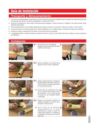 Para el montaje de tubería y accesorios
                                                     EMPAQUE FLAXIBLE
     Sanitarios PAVCO es necesario tener en
     cuenta las propiedades del PVC rígido y
     los distintos accesorios y elementos del
     sistema sanitario PAVCO aplicados a los
     diversos tipos de instalación.

     El PVC tiene un coeficiente de expansión
     térmica mayor que el de los materiales
     convencionales (0.08 milímetros por metro
     por grado centígrado). Reconociendo esta
     característica, diseñando y montando de
     acuerdo a las instrucciones que damos a
     continuación, esta propiedad no presenta
     ningún problema.
                                                  Ejemplo de Abrazadera Fija:
                                                                                                       Los soportes de la tubería deben
     Distinguimos cinco tipos de instalaciones                                                         colocarse cada 3 metros en los tramos
     de Tuberías:                                                                                      verticales y cada 2 metros en los tramos
                                                                                                       horizontales.
     1.	 Instalación  de                            ABRAZADERA FIJA
     	 Tuberías Suspendidas
     2.	 Instalación de                                                                 MENOS DE 20    Ejemplos de
     	 Tuberías en Mampostería                                                           DIAMETROS     Instalaciones Suspendidas:
     3.	 Instalación de  
     	 Tuberías en Concreto                                                                            Ejemplo 1
                                                                                                       La expansión o contracción térmica
     4.	 Instalación de                                                                                se ha tenido en cuenta por el diseño
     	 Tuberías Bajo Tierra                                                                            mismo y está suspendida por medio de
     5.	 Instalación                              b).	 A b r a z a d e r a C o r r e d i z a : s i n   abrazaderas corredizas.
     	 a la Intemperie                                 empaque, por lo tanto permite el
                                                       libre deslizamiento de la tubería. La
                                                       abrazadera corrediza se utiliza, por
                                                       ejemplo, después de un cambio de
                                                       dirección seguido por un tramo largo
                                                       de tubería (20 diámetros o más).

        Instalación de
        Tuberías Suspendidas
                                                                                                        ABRAZADERA
                                                  Ejemplo de Abrazadera Corrediza:                       CORREDIZA
     Estas tuberías y sus ramales están
     expuestos. Los cambios de dirección                                                                               ABRAZADERA
     normales, que se encuentran frecuen-                                                                               CORREDIZA

     temente en instalaciones industriales o
     en sótanos de edificios, proporcionan una
     previsión adecuada para las expansiones
     o contracciones. La fijación de tuberías y
     accesorios en el sistema suspendido se                                                            Ejemplo 2
     hace por medio de abrazaderas.                                                                    Las dilataciones son absorbidas por
                                                                                                       la junta de expansión y la tubería está
                                                                                                       suspendida con abrazaderas fijas.
     a).	 Abrazadera Fija: por medio de un
          empaque flexible se asegura el tubo
          o accesorio en forma rígida que no
     	 permite ningún movimiento.
     	 Esta abrazadera se usa, por
          ejemplo, cuando hay un cambio de
          dirección abrupto seguido por un
                                                                                                       ABRAZADERA
          tramo muy corto de tubería, como        Tanto la abrazadera fija como la corrediza              FIJA
          en una desviación de 45 o ó 90 o;       pueden asegurarse a los techos o
          en esos casos debe asegurarse           paredes por medio de tornillos de acero                        JUNTA DE
                                                                                                                EXPANSION
          firmemente la tubería en los puntos     o empotrarse por medio de un gancho                                       ABRAZADERA
36   	 donde cambia la dirección.                 de platina metálica.                                                         FIJA
 