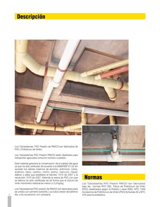 Ventajas

La amplia aceptación de la tubería de PVC en todo el mundo           Facilidad de Instalación
se debe a sus numerosas propiedades y ventajas sobre
cualquier otro material. A continuación mencionamos algunas          El sistema de unión de los Tubosistemas PVC Presión de PAVCO
de estas ventajas.                                                   consiste en conexiones soldadas. Este sistema de unión por
                                                                     medio de soldadura líquida, forma un conjunto homogéneo que
                                                                     desarrolla máxima resistencia en un mínimo de tiempo.

                                                                     Como consecuencia la instalación es muy sencilla, rápida y
Resistentes a la Corrosión                                           segura. El equipo necesario es mínimo, no se necesitan tarrajas
                                                                     y basta una segueta o un serrucho para hacer los cortes.
Los Tubosistemas PVC Presión de PAVCO resiste los ácidos,
álcalis, soluciones salinas y productos químicos industriales, sin
mostrar el más mínimo deterioro a través de los años.                Auto-extinguibles

                                                                     Los Tubosistemas PVC Presión de PAVCO no forman llama ni
Resistentes a la Electrólisis                                        facilitan la combustión.

Los Tubosistemas PVC Presión de PAVCO son inmunes a la
acción galvanoplástica o electrolítica que destruye las tuberías     Baja Conductividad Térmica
de cobre. Por lo tanto pueden colocarse bajo tierra, bajo agua
o en contacto con metales.                                           Esta propiedad de los Tubosistemas PVC Presión PAVCO
                                                                     elimina la condensación (sudado) de los tubos cuando
                                                                     conducen líquidos muy fríos, evitando en muchos casos el uso
Libres de Incrustaciones                                             de materiales aislantes.

Las paredes lisas y libres de porosidades de los Tubosistemas
PVC Presión de PAVCO impiden la formación de incrustaciones          No Comunican Olor ni Sabor
comunes en las tuberías metálicas proporcionando una vida útil
mucho más larga con mayor eficiencia.                                Debido a esta propiedad los Tubosistemas PVC Presión de
                                                                     PAVCO son ideales para el transporte de agua potable.

Menores pérdidas de presión
                                                                     Economía
La superficie interior de los Tubosistemas PVC Presión de PAVCO
es lisa, reduciendo considerablemente las pérdidas de presión        Los Tubosistemas PVC Presión de PAVCO ofrecen economías
por fricción. (Véase la Tabla de Pérdida de Presión).                considerables bajo varios aspectos:
                                                                     a).	 Las tuberías y los accesorios son más económicos diámetro
                                                                     por diámetro que los metálicos.
Resistencia Mecánica                                                 b).	 Por su coeficiente de fricción se pueden utilizar menores
                                                                     diámetros que con otras tuberías para igual caudal e igual
El PVC (Policloruro de Vinilo) proporciona a las tuberías de         velocidad.
PAVCO una alta resistencia a la tensión y al impacto; por lo tanto   c).	 El costo de la mano de obra de la instalación es muy reducido
las tuberías pueden soportar presiones muy altas.                    debido a la facilidad y rapidez de la soldadura líquida.
                                                                     d).	 El costo de transporte es también más bajo debido a su
                                                                     peso liviano y facilidad de manejo.
Livianas                                                             e).	 El mantenimiento es mínimo pues no es necesario pintarlas
                                                                     para prevenir oxidaciones.
Los Tubosistemas PVC Presión de PAVCO son considerablemente
más livianas que las tuberías metálicas o de asbesto-cemento
facilitando enormemente su manipulación, almacenaje e                Vida Útil:
instalación.
                                                                     La vida útil estimada es de 50 años.
                                                                     Esta información no es garantía de producto dado que PAVCO
Rigidez                                                              no ejerce control sobre todos los aspectos que se presentan
                                                                     en la instalación y que afectan directamente el desempeño y la
Gracias a su rigidez, los Tubosistemas PVC Presión de PAVCO          vida útil del producto.
se pueden colocar en instalaciones aéreas o externas empleando
un mínimo de soportes.                                                                                                                    
 