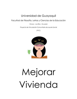Universidad de Guayaquil
Facultad de Filosofía, Letras y Ciencias de la Educación
                     Vinces – Los Ríos – Ecuador

         Proyecto de Vinculación Comunitario de ayuda Social

                               (PVC)




       Mejorar
       Vivienda
 