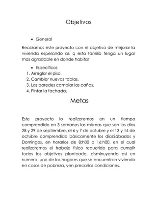 Objetivos

       General

Realizamos este proyecto con el objetivo de mejorar la
vivienda esperando así q esta familia tenga un lugar
mas agradable en donde habitar

        Específicos
  1. Arreglar el piso.
  2. Cambiar nuevas tablas.
  3. Las paredes cambiar las cañas.
  4. Pintar la fachada.

                        Metas

Este proyecto lo realizaremos en un tiempo
comprendido en 3 semanas las mismas que son los días
28 y 29 de septiembre, el 6 y 7 de octubre y el 13 y 14 de
octubre comprendido básicamente los díasSábados y
Domingos, en horarios de 8:h00 a 16:h00, en el cual
realizaremos el trabajo físico requerido para cumplir
todos los objetivos planteado, disminuyendo así en
numero uno de los hogares que se encuentran viviendo
en casos de pobreza, yen precarias condiciones.
 
