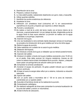 3. Desinfección de la zona.
4. Preparar y colocar el campo.
5. Lo más estéril posible, realizándolo idealmente con gorro, bata y mascarilla.
6. Utilizar guantes estériles.
7. Identificar los puntos anatómicos de referencia
8. Anestesiar la zona.
9. Infiltración con anestésico local (Lidocaína) al1 % sin vasoconstrictor
(epinefrina) en el punto y trayecto que vayamos a utilizar después.
10. Punción y canalización.
11.Se realiza a nivel de la unión del tercio medio con el tercio interno de la
clavícula, y aproximadamente1 cm por debajo de ésta, dirigiéndola punta de
la aguja hacia la fosa supra esternal. La punción se realiza con la aguja
conectada a una jeringa y aspirando.
12. Inserción de la guía.
13. Una vez localizada la vena (entrada rápida desangre venosa en la jeringa),
se procede a la introducción de la guía metálica por la luz de dicha aguja.
14. Retirar la aguja de punción.
15. Debe realizarse con cuidado de no sacar la guía metálica.
16. Dilatación del trayecto.
17. Se introduce a través de la guía un dilatador que se retirará posteriormente.
18. Inserción del catéter.
19. Introducir el catéter a través de la guía metálica avanzando unos 15-20 cm
en el adulto. Este debe avanzar sin ninguna resistencia. Aveces es útil
volver la cabeza hacia el lado homolateral de la punción. Aspirar, y después
hacer pasar una jeringa llena de solución salina por la cánula.
20. Comprobar la correcta canalización.
21. Conectar el equipo de perfusión. El goteo pulsátil indicará que el catéter
está en ventrículo.
22. Al bajar el suero la sangre debe refluir por e sistema, indicando su situación
adecuada.
23. Fijación del catéter.
24. Con un punto seda a traumática del n.° 00 en la zona de inserción,
cubriéndola con un apósito estéril.
25. Auscultar el hemitórax donde se ha realizando la punción.
26. Comprobación radiológica.
27. Se realizará radiografía de tórax para comprobar la correcta localización de
la punta del catéter y excluir un neumotórax.
28. Anotar la fecha de colocación.
 