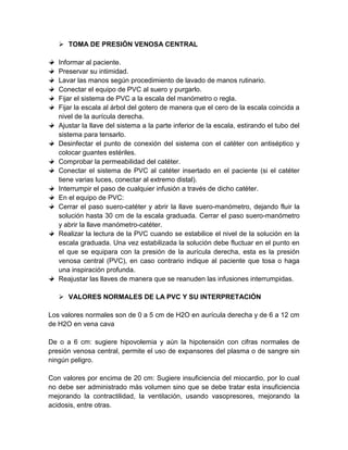  TOMA DE PRESIÓN VENOSA CENTRAL
Informar al paciente.
Preservar su intimidad.
Lavar las manos según procedimiento de lavado de manos rutinario.
Conectar el equipo de PVC al suero y purgarlo.
Fijar el sistema de PVC a la escala del manómetro o regla.
Fijar la escala al árbol del gotero de manera que el cero de la escala coincida a
nivel de la aurícula derecha.
Ajustar la llave del sistema a la parte inferior de la escala, estirando el tubo del
sistema para tensarlo.
Desinfectar el punto de conexión del sistema con el catéter con antiséptico y
colocar guantes estériles.
Comprobar la permeabilidad del catéter.
Conectar el sistema de PVC al catéter insertado en el paciente (si el catéter
tiene varias luces, conectar al extremo distal).
Interrumpir el paso de cualquier infusión a través de dicho catéter.
En el equipo de PVC:
Cerrar el paso suero-catéter y abrir la llave suero-manómetro, dejando fluir la
solución hasta 30 cm de la escala graduada. Cerrar el paso suero-manómetro
y abrir la llave manómetro-catéter.
Realizar la lectura de la PVC cuando se estabilice el nivel de la solución en la
escala graduada. Una vez estabilizada la solución debe fluctuar en el punto en
el que se equipara con la presión de la aurícula derecha, esta es la presión
venosa central (PVC), en caso contrario indique al paciente que tosa o haga
una inspiración profunda.
Reajustar las llaves de manera que se reanuden las infusiones interrumpidas.
 VALORES NORMALES DE LA PVC Y SU INTERPRETACIÓN
Los valores normales son de 0 a 5 cm de H2O en aurícula derecha y de 6 a 12 cm
de H2O en vena cava
De o a 6 cm: sugiere hipovolemia y aún la hipotensión con cifras normales de
presión venosa central, permite el uso de expansores del plasma o de sangre sin
ningún peligro.
Con valores por encima de 20 cm: Sugiere insuficiencia del miocardio, por lo cual
no debe ser administrado más volumen sino que se debe tratar esta insuficiencia
mejorando la contractilidad, la ventilación, usando vasopresores, mejorando la
acidosis, entre otras.
 