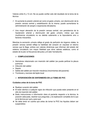 Valores entre 8 y 13 cm: No se puede confiar solo del resultado de la toma de la
técnica:
 Si aumenta la presión arterial así como el gasto urinario, con disminución de la
presión venosa central y estabilización de la misma; puede aumentarse la
administración de sangre o expansores del plasma.
 Una mayor elevación de la presión venosa central, con persistencia de la
hipotensión arterial y disminución del gasto urinario, indica que esa
insuficiencia circulatoria no es debida solamente a la hipovolemia sino a
factores miocardios.
Mientras la excreción urinaria refleja el grado de perfusión de órganos vitales, la
presión venosa central refleja la habilidad del corazón en expulsar el retorno
venoso que le llega; ambos son valores dinámicas que informan del estado del
sistema circulatorio con mayor fidelidad que otros valores estáticos, como el
estado de la piel, la frecuencia del pulso y el valor hematocrito.
 COMPLICACIONES
 Hemotorax relacionado con inserción del catéter (se puede perforar la pleura
pulmonar
 Infección del catéter
 Sepsis
 Salida del catéter por tracción mecánica (movimientos del paciente)
 Trombosis y necrosis del tejido local
 INTERVENCIÓN DE ENFERMERÍA EN LA TOMA DE PVC
Cuidados antes de la toma de PVC
Realizar curación del catéter
El estar atentos a cualquier signo de infección que pueda estar presente en el
sitio de inserción del catéter.
Darle instrucciones e información clara al paciente respecto a la técnica, la
posición adecuada, resolver sus preguntas, y la explicación completa de lo que
es la técnica por qué y para qué.
Se debe tener en cuenta que antes de tomar la PVC los líquidos deben ser
suspendidos
 