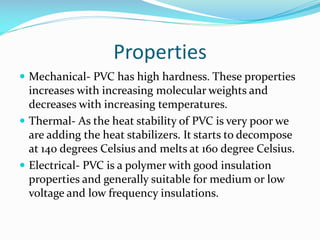 Properties
 Mechanical- PVC has high hardness. These properties

increases with increasing molecular weights and
decreases with increasing temperatures.
 Thermal- As the heat stability of PVC is very poor we
are adding the heat stabilizers. It starts to decompose
at 140 degrees Celsius and melts at 160 degree Celsius.
 Electrical- PVC is a polymer with good insulation
properties and generally suitable for medium or low
voltage and low frequency insulations.

 