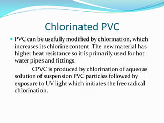 Chlorinated PVC
 PVC can be usefully modified by chlorination, which

increases its chlorine content .The new material has
higher heat resistance so it is primarily used for hot
water pipes and fittings.
CPVC is produced by chlorination of aqueous
solution of suspension PVC particles followed by
exposure to UV light which initiates the free radical
chlorination.

 