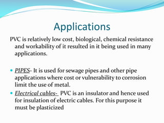 Applications
PVC is relatively low cost, biological, chemical resistance
and workability of it resulted in it being used in many
applications.
 PIPES- It is used for sewage pipes and other pipe

applications where cost or vulnerability to corrosion
limit the use of metal.
 Electrical cables- PVC is an insulator and hence used
for insulation of electric cables. For this purpose it
must be plasticized

 