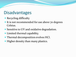 Disadvantages
 Recycling difficulty
 It is not recommended for use above 70 degrees






Celsius.
Sensitive to UV and oxidative degradation.
Limited thermal capability.
Thermal decomposition evolves HCl.
Higher density than many plastics.

 