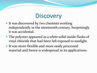 Discovery
 It was discovered by two chemists working

independently in the nineteenth century. Surprisingly
it was accidental.
 The polymer appeared as a white solid inside flasks of
vinyl chloride that had been left exposed to sunlight.
 It was more flexible and more easily processed
material and hence is widespread in its applications.

 