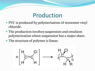Production
 PVC is produced by polymerisation of monomer vinyl

chloride.
 The production involves suspension and emulsion
polymerization where suspension has a major share.
 The structure of polymer is linear.

 