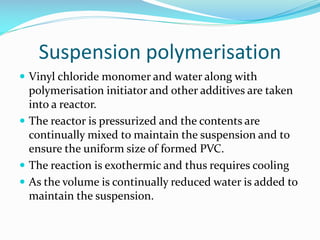 Suspension polymerisation
 Vinyl chloride monomer and water along with

polymerisation initiator and other additives are taken
into a reactor.
 The reactor is pressurized and the contents are
continually mixed to maintain the suspension and to
ensure the uniform size of formed PVC.
 The reaction is exothermic and thus requires cooling
 As the volume is continually reduced water is added to
maintain the suspension.

 
