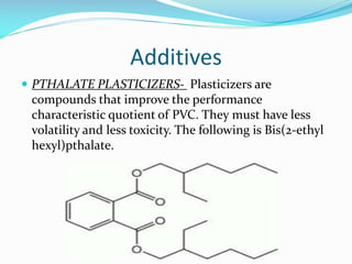 Additives
 PTHALATE PLASTICIZERS- Plasticizers are

compounds that improve the performance
characteristic quotient of PVC. They must have less
volatility and less toxicity. The following is Bis(2-ethyl
hexyl)pthalate.

 