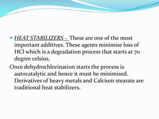  HEAT STABILIZERS - These are one of the most

important additives. These agents minimise loss of
HCl which is a degradation process that starts at 70
degree celsius.
Once dehydrochlorination starts the process is
autocatalytic and hence it must be minimised.
Derivatives of heavy metals and Calcium stearate are
traditional heat stabilizers.

 