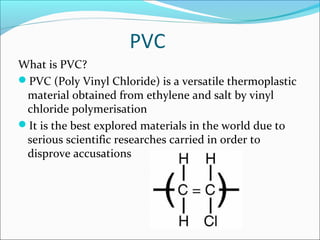 PVC
What is PVC?
PVC (Poly Vinyl Chloride) is a versatile thermoplastic
material obtained from ethylene and salt by vinyl
chloride polymerisation
It is the best explored materials in the world due to
serious scientific researches carried in order to
disprove accusations
 