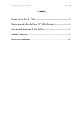 Pressão Venosa Central - PVC Tabosa AV.
SUMÁRIO
Pressão Venosa Central – PVC............................................................................ 03
Material Necessário Para Se Montar A PVC (Col. De Água)................................ 05
Encontrando E Registrando O Valor Da PVC....................................................... 07
Cuidados Importantes............................................................................................07
Referências Bibliográficas..................................................................................... 08
 