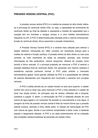 Pressão Venosa Central - PVC Tabosa AV.
2015 3
PRESSÃO VENOSA CENTRAL (PVC)
A pressão venosa central (PVC) é a medida de pressão do átrio direito refere-
se à pré-carga do ventrículo direito (VD), ou seja, a capacidade de enchimento do
ventrículo direito ao final da diástole e representa a medida de capacidade que o
coração tem em bombear o sangue venoso e é uma medida hemodinâmica
frequente na UTI. A PVC é determinada pela interação entre o volume intravascular,
função do ventrículo direito, tônus vasomotor e pressão intratorácica.
A Pressão Venosa Central (PVC) é a variável mais utilizada para estimar o
estado volêmico. Introduzida em 1962, consistiu em importante avanço para a
análise da volemia e função cardíaca. A pressão dentro do átrio direito ou veia cava
consiste na mais importante de todas as pressões venosas, pois fornece
informações de três parâmetros: volume sanguíneo, eficácia do coração como
bomba e tônus vascular. E o principal propósito de mensurar a PVC é estimar a
pressão diastólica final do ventrículo direito. Em pacientes com reserva cardíaca e
resistência vascular pulmonar normal, a PVC pode orientar o manuseio
hemodinâmico global. Outra grande utilidade da PVC é a possibilidade de colheita
de exames laboratoriais com frequência sem incomodar o paciente com punções
venosas.
A PVC é obtida através de um cateter locado na veia cava superior, o cateter
central com uma ou duas vias; para mensurar a PVC o mais indicado é o cateter de
duas vias (duplo lúmen). As principais vias de acesso utilizadas são a braquial,
subclávia e jugular. E assim, a mensuração da PVC é realizada através de uma
coluna de água ligada a um transdutor de pressão ou manualmente a uma régua. A
zeragem da linha de pressão venosa central é feita da mesma forma que a pressão
arterial invasiva, alinhado a linha média axilar. O método de mensuração da PVC
com coluna de água, devido à sua extrema simplicidade e baixo custo, é bastante
popular e largamente utilizado. A PVC é um dado extremamente útil na avaliação
das condições cardiocirculatórias de pacientes em estado crítico.
 