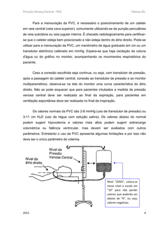 Pressão Venosa Central - PVC Tabosa AV.
2015 4
Para a mensuração da PVC, é necessário o posicionamento de um cateter
em veia central (veia cava superior), comumente utilizando-se de punção percutânea
de veia subclávia ou veia jugular interna. É checado radiologicamente para certificar-
se que o cateter esteja bem posicionado e não esteja dentro do átrio direito. Pode-se
utilizar para a mensuração da PVC, um manômetro de água graduado em cm ou um
transdutor eletrônico calibrado em mmHg. Espera-se que haja oscilação da coluna
d'água ou do gráfico no monitor, acompanhando os movimentos respiratórios do
paciente.
Caso a conexão escolhida seja continua, ou seja, com transdutor de pressão,
após a passagem do cateter central, conexão ao transdutor de pressão e ao monitor
multiparamétrico, observa-se na tela do monitor uma curva característica do átrio
direito. Não se pode esquecer que para pacientes intubados a medida da pressão
venosa central deve ser realizada ao final da expiração, para pacientes em
ventilação espontânea deve ser realizada no final da inspiração.
Os valores normais da PVC são 2-8 mmHg (uso de transdutor de pressão) ou
3-11 cm H2O (uso da régua com solução salina). Os valores abaixo do normal
podem sugerir hipovolemia e valores mais altos podem sugerir sobrecarga
volumétrica ou falência ventricular, mas devem ser avaliados com outros
parâmetros. Entretanto o uso da PVC apresenta algumas limitações e por isso não
deve ser o único parâmetro de volemia.
Nível “ZERO”, coloca-se
nesse nível a escala em
“10” para não perder
valores que poderão ser
abaixo de “0”, ou seja,
valores negativos.
 
