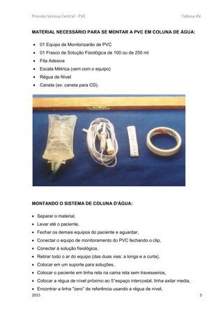 Pressão Venosa Central - PVC Tabosa AV.
2015 5
MATERIAL NECESSÁRIO PARA SE MONTAR A PVC EM COLUNA DE ÁGUA:
• 01 Equipo de Monitorizarão de PVC
• 01 Frasco de Solução Fisiológica de 100 ou de 250 ml
• Fita Adesiva
• Escala Métrica (vem com o equipo)
• Régua de Nível
• Caneta (ex: caneta para CD).
MONTANDO O SISTEMA DE COLUNA D'ÁGUA:
• Separar o material,
• Levar até o paciente,
• Fechar os demais equipos do paciente e aguardar,
• Conectar o equipo de monitoramento do PVC fechando o clip,
• Conectar à solução fisiológica,
• Retirar todo o ar do equipo (das duas vias: a longa e a curta),
• Colocar em um suporte para soluções,
• Colocar o paciente em linha reta na cama reta sem travesseiros,
• Colocar a régua de nível próximo ao 5°espaço intercostal, linha axilar media,
• Encontrar a linha "zero” de referência usando a régua de nível,
 