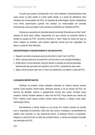 Pressão Venosa Central - PVC Tabosa AV.
2015 7
O ponto que parece corresponder com mais exatidão à desembocadura das
veias cavas no átrio direito é a linha axilar média, é o ponto de referência mais
utilizado nas mensurações de PVC. As equipes de enfermagem devem estabelecer
uma rotina padronizada quando vão realizar as mensurações de pressão
intravascular, para que sejam mais precisas e confiáveis as medidas da PVC.
Coloca-se o paciente em decúbito dorsal horizontal. Encontra-se a linha "zero"
através da linha axilar média, observando em que número se encontra diante à
escala do equipo de PVC. (Convém encontrar o "zero" todas as vezes em que se
forem realizar as medidas, pois existem algumas camas que tem regulagem de
altura, e pode ter sido alterada).
ENCONTRANDO E REGISTRANDO O VALOR DA PVC
• Seguem-se todos os passos para se encontrar o valor "zero" da PVC.
• Abra o equipo para que se preencha a via da coluna com solução fisiológica.
• Então abra a via do paciente, fazendo descer a solução da coluna graduada,
observando até que entre em equilíbrio com a PVC, anotando-se esse valor.
• Agora, diminua esse valor com o "zero" de referência e se obtém o valor da PVC.
CUIDADOS IMPORTANTES
Verifique se existem outras soluções correndo no mesmo acesso venoso
central. Caso existam, feche todas, deixando apenas a via do equipo da PVC. Ao
término da aferição, retorne o gotejamento normal das outras infusões (caso
existam). Outras infusões alteram o valor real da PVC. Fique atento aos valores da
PVC. Valores muito baixos podem indicar baixa volemia, e valores muito altos,
sobrecarga hídrica.
Normalmente a coluna d'água ou as curvas em monitor oscilam de acordo
com a respiração do paciente. Caso isso não ocorra, investigue a possibilidade do
cateter estar dobrado ou não totalmente pérvio. O balanço hídrico é importante.
Registre a cada 24 horas na folha de controle hídrico, o volume de solução infundido
nas aferições da PVC.
 