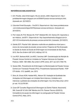Pressão Venosa Central - PVC Tabosa AV.
2015 8
REFERÊNCIAS BIBLIOGRÁFICAS
1. Enf. Priscilla. (site) Enfermagem, Rio de Janeiro, 2008. Disponível em: http://
portaldeenfermagem.blogspot.com.br/2008/07/presso-venosa-central-pvc.html,
Acessado em: 30/10/2015.
2. Colunista Portal Educação – Fev/2013. Disponível em: http://www.portaleducacao
.com.br/educacao/artigos/32376/pressao-venosa-central-pvc, Acessado em:
30/10/2015.
3. Prof. Assbu M, Prof. Moraes AA, Profª. Mattede MG, Enf. Santos GH. Aspirantes a
ser médicos, Jan/2011. Disponível em: http://aspiranteamedico.blogspot.com.br
/2011/01/monitoramento-de-pressao-venosa-central.html. Acessado: 30/10/2015.
4. Galvão ECF, Püschel VAA. Aplicativo multimídia em plataforma móvel para o
ensino da mensuração da pressão venosa central. Programa de Pós-Graduação
na Saúde do Adulto da Escola de Enfermagem da Universidade de São Paulo,
2012. Rev Esc Enferm USP 2012; 46(Esp):107-15.
5. Lins RCF, Barbosa MJN, Lira MCC, Sanches LMP. Caracterização da Aferição da
Pressão Venosa Central em Unidades de Terapias Intensivas de Hospitais
Públicos. ISSN: 1981-8963, Rev enferm UFPE online. 2011 set.;5(7):1768-776.
6. Soares SML. Procedimento de Enfermagem na Monitorização da Pressão Venosa
Central com Transdutor Pressão (PVC). Procedimento Operacional Padrão - POP
CTI Adulto - 013, IpseMG, Jan, 2013.
7. Silva JA, Grossi ACM, Haddad MCL, Marcon SS. Avaliação da Qualidade das
Anotações de Enfermagem em Unidade Semi-Intensiva. Unidades semi-
intensivas: qualidade das anotações de enfermagem. Esc Anna Nery (impr.) 2012
jul -set; 16 (3):576-581.
8. Coren-DF Conselho Regional de Enfermagem do Distrito Federal, Nascimento
SM, Coren-DF 67.434, ENF Membro da CTA. Parecer Técnico (03/2015);
Competência da equipe de enfermagem na averiguação da Pressão Venosa
Central (PVC). Maio, 2015.
 