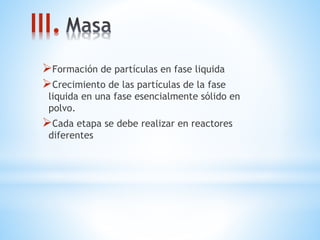 III.
Formación de partículas en fase liquida
Crecimiento de las partículas de la fase
liquida en una fase esencialmente sólido en
polvo.
Cada etapa se debe realizar en reactores
diferentes
 
