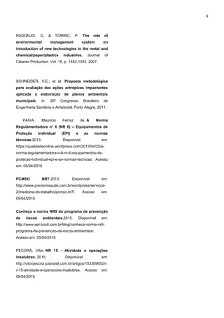 9
RADONJIC, G. & TOMINC, P. The role of
environmental management system on
introduction of new technologies in the metal and
chemical/paper/plastics industries. Journal of
Cleaner Production. Vol. 15, p. 1482-1493, 2007.
SCHNEIDER, V.E.; et al. Proposta metodológica
para avaliação das ações antrópicas impactantes
aplicada a elaboração de planos ambientais
municipais. In: 26º Congresso Brasileiro de
Engenharia Sanitária e Ambiental. Porto Alegre, 2011.
PAIVA, Mauricio Ferraz de. A Norma
Regulamentadora n° 6 (NR 6) – Equipamentos de
Proteção Individual (EPI) e as normas
técnicas.2013. Disponível em:
https://qualidadeonline.wordpress.com/2013/04/25/a-
norma-regulamentadora-n-6-nr-6-equipamentos-de-
protecao-individual-epi-e-as-normas-tecnicas/. Acesso
em: 05/04/2016
PCMSO NR7.2013. Disponível em:
http://www.prevenirsaude.com.br/wordpress/servicos-
2/medicina-do-trabalho/pcmso-nr7/. Acesso em:
05/04/2016
Conheça a norma NR9 do programa de prevenção
de riscos ambientais.2015. Disponível em:
http://www.epi-tuiuti.com.br/blog/conheca-norma-nr9-
programa-de-prevencao-de-riscos-ambientais/.
Acesso em: 05/04/2016
PECORA, Vitor. NR 15 - Atividade e operações
insalubres. 2015. Disponível em:
http://vitorpecora.jusbrasil.com.br/artigos/153309652/n
r-15-atividade-e-operacoes-insalubres. Acesso em:
05/04/2016
e-xacta, Belo Horizonte, Vol. X, N.º Y, p. aa-bb. (ano). Editora UniBH.
Disponível em: www.unibh.br/revistas/exacta/
 