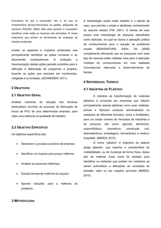 financeiros do que a prevenção, isto é, do que os
investimentos técnico-financeiros na gestão adequada de
resíduos (FIRJAN, 2006). Mas para prevenir é necessário
identificar onde estão os impactos das atividades. É nessa
conjuntura que entram as ferramentas de avaliação de
impacto ambiental.
Avaliar os aspectos e impactos ambientais visa
principalmente identificar as ações humanas e as
decorrentes consequências. A avaliação e
hierarquização destas ações gerarão subsídios para a
definição e elaboração de programas e projetos,
focando as ações que precisam ser monitoradas,
mitigadas e ou evitadas. (SCHNEIDER, 2011).
2 OBJETIVOS
2.1 OBJETIVO GERAL
Analisar maneiras de redução dos resíduos
particulados oriundos do processo de fabricação de
forros de PVC de uma determinada empresa, para
obter uma melhoria na qualidade de trabalho.
2.2 OBJETIVO ESPECÍFICO
Os objetivos específicos são:
• Descrever o processo produtivo da empresa;
• Identificar um impacto para propor melhoria;
• Analisar as possíveis melhorias;
• Estudar formas de melhoria do impacto;
• Apontar soluções para a melhoria do
problema.
3 METODOLOGIA
A metodologia usada neste trabalho é o estudo de
caso, que permite o amplo e detalhado conhecimento
do assunto tratado (YIN, 2001). O estudo de caso
possui uma metodologia de pesquisa classificada
como Aplicada, na qual se busca a aplicação prática
de conhecimentos para a solução de problemas
sociais (BOAVENTURA, 2004). Gil (2008)
complementa afirmando que as pesquisas com esse
tipo de natureza estão voltadas mais para a aplicação
imediata de conhecimentos em uma realidade
circunstancial, relevando o desenvolvimento de
teorias.
4 REFERENCIAL TEÓRICO
4.1 INDÚSTRIA DE PLÁSTICO
A indústria de transformação de materiais
plásticos é composta por empresas que utilizam
principalmente resinas plásticas como suas matérias-
primas e fabricam produtos semiacabados ou
acabados de diferentes formatos, cores e finalidades,
para um amplo número de mercados de indústrias e
de consumo, tais como: agrícola, alimentício,
automobilístico, cosméticos, construção civil,
eletroeletrônico, embalagens, farmacêutico e médico-
hospitalar. (BNDES, 2010).
O nome “plástico” é originário da palavra
grega plassein, que exprime a característica de
moldabilidade, ou de mudança de forma física, desse
tipo de material. Esse nome foi adotado para
identificar os materiais que podiam ser moldados ao
serem submetidos a alterações de condições de
pressão, calor ou por reações químicas (BNDES,
2010).
e-xacta, Belo Horizonte, Vol. X, N.º Y, p. aa-bb. (ano). Editora UniBH.
Disponível em: www.unibh.br/revistas/exacta/
 