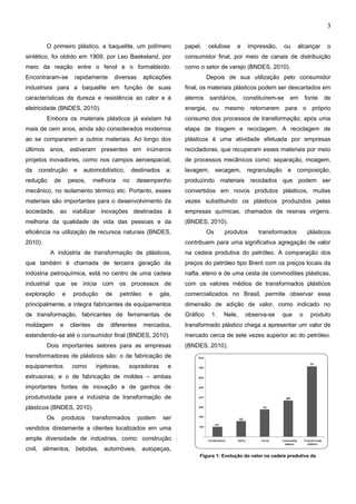3
O primeiro plástico, a baquelite, um polímero
sintético, foi obtido em 1909, por Leo Baekeland, por
meio da reação entre o fenol e o formaldeído.
Encontraram-se rapidamente diversas aplicações
industriais para a baquelite em função de suas
características de dureza e resistência ao calor e à
eletricidade (BNDES, 2010).
Embora os materiais plásticos já existam há
mais de cem anos, ainda são considerados modernos
ao se compararem a outros materiais. Ao longo dos
últimos anos, estiveram presentes em inúmeros
projetos inovadores, como nos campos aeroespacial,
da construção e automobilístico, destinados a:
redução de pesos, melhoria no desempenho
mecânico, no isolamento térmico etc. Portanto, esses
materiais são importantes para o desenvolvimento da
sociedade, ao viabilizar inovações destinadas à
melhoria da qualidade de vida das pessoas e da
eficiência na utilização de recursos naturais (BNDES,
2010).
A indústria de transformação de plásticos,
que também é chamada de terceira geração da
indústria petroquímica, está no centro de uma cadeia
industrial que se inicia com os processos de
exploração e produção de petróleo e gás,
principalmente, e integra fabricantes de equipamentos
de transformação, fabricantes de ferramentas de
moldagem e clientes de diferentes mercados,
estendendo-se até o consumidor final (BNDES, 2010).
Dois importantes setores para as empresas
transformadoras de plásticos são: o de fabricação de
equipamentos como injetoras, sopradoras e
extrusoras; e o de fabricação de moldes – ambas
importantes fontes de inovação e de ganhos de
produtividade para a indústria de transformação de
plásticos (BNDES, 2010).
Os produtos transformados podem ser
vendidos diretamente a clientes localizados em uma
ampla diversidade de indústrias, como: construção
civil, alimentos, bebidas, automóveis, autopeças,
papel, celulose e impressão, ou alcançar o
consumidor final, por meio de canais de distribuição
como o setor de varejo (BNDES, 2010).
Depois de sua utilização pelo consumidor
final, os materiais plásticos podem ser descartados em
aterros sanitários, constituírem-se em fonte de
energia, ou mesmo retornarem para o próprio
consumo dos processos de transformação, após uma
etapa de triagem e reciclagem. A reciclagem de
plásticos é uma atividade efetuada por empresas
recicladoras, que recuperam esses materiais por meio
de processos mecânicos como: separação, moagem,
lavagem, secagem, regranulação e composição,
produzindo materiais reciclados que podem ser
convertidos em novos produtos plásticos, muitas
vezes substituindo os plásticos produzidos pelas
empresas químicas, chamados de resinas virgens.
(BNDES, 2010).
Os produtos transformados plásticos
contribuem para uma significativa agregação de valor
na cadeia produtiva do petróleo. A comparação dos
preços do petróleo tipo Brent com os preços locais da
nafta, eteno e de uma cesta de commodities plásticas,
com os valores médios de transformados plásticos
comercializados no Brasil, permite observar essa
dimensão de adição de valor, como indicado no
Gráfico 1. Nele, observa-se que o produto
transformado plástico chega a apresentar um valor de
mercado cerca de sete vezes superior ao do petróleo.
(BNDES, 2010).
Figura 1: Evolução do valor na cadeia produtiva da
e-xacta, Belo Horizonte, Vol. X, N.º Y, p. aa-bb. (ano). Editora UniBH.
Disponível em: www.unibh.br/revistas/exacta/
 