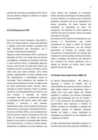 5
petróleo são consumidos na produção do PVC. Esta é
uma das grandes vantagens do polímero em relação
aos outros plásticos.
4.2 OS RESIDUOS DO PVC
De acordo com Everard, Monaghan e Ray (2000), o
PVC é um material polêmico, muitas vezes defendido
e elogiado, outras vezes atacado e apontado como
vilão, principalmente pelo Greenpeace, que o
considera “inerentemente insustentável”.
Segundo o próprio Greenpeace (1997), o processo de
fabricação do PVC é uma ampla fonte de químicos
carcinogênicos, causadores de disfunções hormonais
e outros químicos tóxicos. A organização alega que
durante o ciclo de vida do produto são emitidas duas
famílias de químicos: as dioxinas e os ftalatos, embora
alerte ainda para outras emissões, como metais
pesados, organoclorados e furanos, presentes tanto
nas matérias-primas e intermediários quanto na
incineração. Estas substâncias são suspeitas de
causar graves problemas de saúde, em alguns casos
em doses extremamente baixas, incluindo: câncer,
disfunção do sistema endócrino, lesões no aparelho
reprodutivo, neurotoxicidade (lesões ao cérebro ou em
suas funções) e supressão do sistema
imunológico. Além disso, os plastificantes utilizados
na fabricação de PVC flexível, podem sofrer ações
biológicas e contaminar o meio ambiente,
especialmente a água, sendo suspeitos de produzirem
efeitos tóxicos na reprodução e disfunções hormonais.
De acordo com Blass (1985), o uso de estabilizantes a
base de chumbo e cádmio na produção de PVC, são
motivo de preocupação em relação aos resíduos
gerados, já que durante a incineração deste polímero
e de outros resíduos, o chumbo e o cádmio acabam,
praticamente na totalidade, nas cinzas residuais e nas
cinzas volantes das instalações de incineração.
Devido à elevada contaminação com metais pesados,
as cinzas volantes e os resíduos, que se encontram
geralmente misturados, têm de ser depositados em
aterros controlados. As cinzas residuais são
reutilizadas, ou depositadas em aterro. Por
conseguinte, uma dispersão de metais pesados no
ambiente não pode ser excluída, mesmo que pareça
improvável a curto prazo.
Os resíduos do PVC podem ser classificados em pré-
consumo ou pós-industriais, que provêm
principalmente de sobras e aparas do processo
industrial, e os pós-consumo, que são resíduos
provenientes do descarte de produtos pelos
consumidores O reaproveitamento de resíduos pós-
industriais em outros processos da linha de produção,
aliado a reciclagem pós-consumo, são alternativas
que contribuem de maneira significativa para a
solução do acúmulo do resíduo sólido urbano
(INSTITUTO DO PVC, 2008).
4.3 NORMA REGULAMENTADORA NBR- 25
As Normas Regulamentadoras - NR, relativas à
segurança e medicina do trabalho, são de
responsabilidade das empresas privadas e públicas e
pelos órgãos públicos da administração direta e
indireta, bem como pelos órgãos dos Poderes
Legislativo e Judiciário, que possuam empregados
regidos pela Consolidação das Leis do Trabalho -
CLT. O não cumprimento das disposições legais e
regulamentares sobre segurança e medicina do
trabalho acarretará ao empregador a aplicação das
penalidades previstas na legislação pertinente.
Constitui ato faltoso a recusa injustificada do
empregado ao cumprimento de suas obrigações com
a segurança do trabalho.
O órgão responsável pela fiscalização ambiental é o
Conselho Nacional do Meio Ambiente (CONAMA), no
e-xacta, Belo Horizonte, Vol. X, N.º Y, p. aa-bb. (ano). Editora UniBH.
Disponível em: www.unibh.br/revistas/exacta/
 