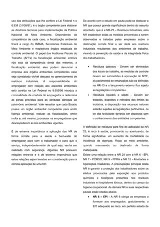 uso das atribuições que lhe confere a Lei Federal n o
6.938 (31/08/81), é o órgão competente para elaborar
as diretrizes técnicas para implementação da Política
Nacional de Meio Ambiente. Dependendo da
competência de cada caso, a fiscalização ambiental
ficará a cargo do IBAMA, Secretarias Estaduais de
Meio Ambiente e respectivos órgãos estaduais de
controle ambiental. O papel dos Auditores Fiscais do
Trabalho (AFTs) na fiscalização ambiental, embora
não seja da competência direta dos mesmos, a
fiscalização ambiental, eles podem denunciar a
empresa aos órgãos ambientais competentes caso
seja constatado visível descaso no gerenciamento de
resíduos industriais. A responsabilidade do
empregador com relação aos aspectos ambientais
está contida na Lei Federal no 9.605/98 introduz a
criminalidade da conduta do empregador e determina
as penas previstas para as condutas danosas ao
patrimônio ambiental. Vale ressaltar que cada Estado
possui um órgão ambiental competente para emitir
licença ambiental, realizar as fiscalizações, emitir
multa e, até mesmo, processar os empregadores que
desrespeitarem as leis ambientais vigentes.
É de extrema importância a aplicação das NR de
forma correta para a saúde e bem-estar do
empregador para com o trabalhador e para que o
serviço, independentemente de qual seja, venha ser
realizado com segurança. Algumas NR possuem
relações entre-se e é de extrema importância que
estas relações sejam levadas em consideração para a
correta aplicação de uma NR.
De acordo com o estudo em pauta pode-se destacar a
NR que possui grande significância dentro do assunto
abordado, que é a NR-25 – Resíduos Industriais, esta
NR estabelece todas as medidas preventivas a serem
observadas e tratadas pelas empresas sobre a
destinação correta final a ser dada aos resíduos
industriais resultantes dos ambientes de trabalho,
visando à prevenção da saúde e da integridade física
dos trabalhadores.
• Resíduos gasosos - Devem ser eliminados
dos locais de trabalho, as medidas de controle
devem ser submetidas à aprovação do MTE,
os parâmetros de emanações são os definidos
na NR-15 e o lançamento externo fica sujeito
as legislações competentes.
• Resíduos líquidos e sólido – Devem ser
tratados, dispostos e retirados dos limites da
indústria, a disposição nos recursos naturais
estarão sujeitas as legislações pertinentes, os
de alta toxicidade deverão ser dispostos com
o conhecimento das entidades competentes.
A definição de resíduos para fins de aplicação da NR
25, é risco à saúde, provocando ou acentuando, de
forma significativa, um aumento da mortalidade ou
incidência de doenças; Risco ao meio ambiente,
quando manuseado ou destinado de forma
inadequada.
Existe uma relação entre a NR 25 com a NR 6 - EPl,
NR 7 - PCMSO, NR 9 - PPRA e NR 15 - Atividades e
Operações Insalubres. A preocupação principal desta
NR é garantir a proteção dos trabalhadores sobre os
efeitos provocados pela exposição aos produtos
químicos e biológicos presentes nos resíduos
industriais e hospitalares tóxicos, dentro do campo da
higiene ocupacional. As demais NR e suas respectivas
pautas estão citadas abaixo.
• NR 6 – EPI - A NR 6 obriga as empresas a
fornecer aos empregados, gratuitamente, o
EPI adequado ao risco, em perfeito estado de
e-xacta, Belo Horizonte, Vol. X, N.º Y, p. aa-bb. (ano). Editora UniBH.
Disponível em: www.unibh.br/revistas/exacta/
 