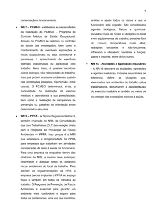 7
conservação e funcionamento.
• NR 7 – PCMSO - estabelece as necessidades
da realização do PCMSO – Programa de
Controle Médico de Saúde Ocupacional.
Através do PCMSO se realizam os controles
de saúde dos empregados, bem como o
monitoramento de eventuais exposições a
riscos ocupacionais, ou seja, controla-se e
previne-se o aparecimento de eventuais
doenças ocasionadas ou agravadas pelo
trabalho. Além disso, é possível monitorar
outras doenças, não relacionadas ao trabalho,
mas que podem ocasionar problemas quando
não controladas (diabetes, hipertensão, entre
outros). O PCMSO determinará, ainda, a
necessidade da realização de exames
médicos e laboratoriais e sua periodicidade,
bem como a realização de campanhas de
prevenção ou palestras de orientação sobre
determinados assuntos.
• NR 9 – PPRA - A Norma Regulamentadora 9,
também chamada de NR9, da Consolidação
das Leis Trabalhistas (CLT) tem relação direta
com o Programa de Prevenção de Riscos
Ambientais — PPRA. Isso porque é a NR9
que estabelece a obrigatoriedade do PPRA
para empresas que trabalham em atividades
consideradas de risco à saúde do funcionário.
Para uma empresa se enquadrar dentro das
diretrizes da NR9, a mesma deve antecipar,
reconhecer e adequar todos os possíveis
riscos ambientais do local de trabalho. Para
atender as regulamentações da NR9, a
empresa precisa implantar o PPRA no espaço
físico e também em todos os métodos de
trabalho. O Programa de Prevenção de Riscos
Ambientais é essencial para garantir um
ambiente mais confortável e seguro para
todos os profissionais, uma vez que identifica,
analisa e ajusta todos os riscos a que o
funcionário está exposto. São considerados
agentes biológicos, físicos e químicos:
elevados níveis de ruídos e vibrações no local
e em equipamentos de trabalho; pressões fora
do comum; temperaturas muito altas;
radiações ionizantes e não-ionizantes;
infrassom e ultrassom; bactérias e fungos;
gases e vapores, entre vários outros.
• NR 15 - Atividades e Operações Insalubres
- A NR-15 descreve as atividades, operações
e agentes insalubres, inclusive seus limites de
tolerância, define as situações que,
vivenciadas nos ambientes de trabalho pelos
trabalhadores, demonstrem a caracterização
do exercício insalubre e também os meios de
os proteger das exposições nocivas à saúde.
e-xacta, Belo Horizonte, Vol. X, N.º Y, p. aa-bb. (ano). Editora UniBH.
Disponível em: www.unibh.br/revistas/exacta/
 