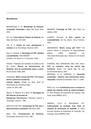 ____________________________________________________________________________
REFERÊNCIAS
BOAVENTURA, E. M. Metodologia da Pesquisa:
monografia, dissertação e tese. São Paulo: Atlas,
2004.
GIL, A.C. Como elaborar Projetos de Pesquisa. Ed.
Atlas. São Paulo - SP, 2008.
YIN, R. K. Estudo de caso: planejamento e
métodos. 2. ed. Porto Alegre: Bookman, 2001.
.
Dias, S.; Teodósio, A. Reciclagem do PET: desafios
e possibilidades. XXVI ENEGEP –
Fortaleza, CE, Brasil, 9 a 11 de Outubro, 2006.
FIRJAN - Federação das Indústrias do Estado do Rio
De Janeiro. Manual de Gerenciamento de
Resíduos: Guia de procedimento passo a passo.
Rio de Janeiro: GMA, 2006.
Greenpeace, What’s wrong with PVC? The science
behind a phase-out of polyvinyl
chloride plastics. Written by Mark Strutt for
Greenpeace UK, Canonbury Villas,
London, N1 2PN, 1997.
Mancini, S., Bezerra, M. e Zanin, M. Reciclagem de
PET Advindo de Garrafas de
Refrigerante Pós-Consumo. Polímeros: Ciência e
Tecnologia - Abr/Jun – 1998.
INSTITUTO DO PVC. Contribuição do PVC para o
desenvolvimento sustentável. São Paulo, 2003.
Blass, Arno. Processamento de Polímeros.
Florianópolis: Editora da U.F.SC, 1985
BRASKEM. Tecnologia do PVC. São Paulo: pro
editores, 2002.
ALMEIDA, Fernando. O Bom negócio da
sustentabilidade. Rio de Janeiro: Nova Fronteira,
2002.
GREENPEACE. What’s wrong with PVC? The
science behind a phase-out of polyvinylchloride
plastics. [1997]. Disponível em:
<http://www.Greenpeace.org>. Acesso em: 05 de abril
de 2016.
EVERARD, Mark; MONAGHAN, Mike; RAY, Diana.
PVC: an evaluation using the natural step
framework. Bristol: The natural Step UK and
Environmental Agency, 2000.
MERCADO, A. & CÓRDOVA, K. Desarrollo
sustentable - industria: más controversias menos
respuestas. Ambiente & Sociedade. Vol 8, n. 1, 2005.
NETO, A.S.; et al. Contribuições para a inovação na
gestão dos sistemas locais de coleta-reciclagem.
In: XVIII Simpósio de Engenharia de Produção, São
Paulo: Anais SIMPEP, 2010.
PIMENTA, H.C.D & GOUVINHAS, R.P.
Implementação da produção mais limpa na
indústria de panificação de Natal-RN, In: XXVII
Encontro Nacional de Engenharia de Produção, Foz
do Iguaçu: Anais ABEPRO, 2007.
e-xacta, Belo Horizonte, Vol. X, N.º Y, p. aa-bb. (ano). Editora UniBH.
Disponível em: www.unibh.br/revistas/exacta/
 