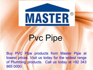 Page 1
Pvc Pipe
Buy PVC Pipe products from Master Pipe at
lowest prices. Visit us today for the widest range
of Plumbing products. Call us today at +92 343
865 0000.
 