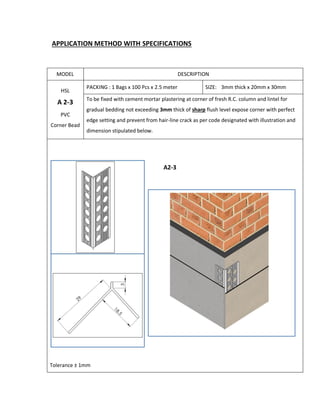 APPLICATION METHOD WITH SPECIFICATIONS
MODEL DESCRIPTION
HSL
A 2-3
PVC
Corner Bead
PACKING : 1 Bags x 100 Pcs x 2.5 meter SIZE: 3mm thick x 20mm x 30mm
To be fixed with cement mortar plastering at corner of fresh R.C. column and lintel for
gradual bedding not exceeding 3mm thick of sharp flush level expose corner with perfect
edge setting and prevent from hair-line crack as per code designated with illustration and
dimension stipulated below.
Tolerance ± 1mm
 