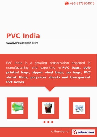 +91-8373904075
A Member of
PVC India
www.pvcindiapackaging.com
PVC India is a growing organization engaged in
manufacturing and exporting of PVC bags, poly
printed bags, zipper vinyl bags, pp bags, PVC
shrink ﬁlms, polyester sheets and transparent
PVC boxes.
 