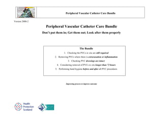 Peripheral Vascular Catheter Care Bundle

Version 2008-2

                   Peripheral Vascular Catheter Care Bundle
                 Don’t put them in; Get them out; Look after them properly




                                                   The Bundle
                                  1. Checking the PVCs in situ are still required
                          2. Removing PVCs where there is extravasation or inflammation
                                      3. Checking PVC dressings are intact
                           4. Considering removal of PVCs in situ longer than 72 hours
                          5. Performing hand hygiene before and after all PVC procedures




                                    Improving process to improve outcome
 