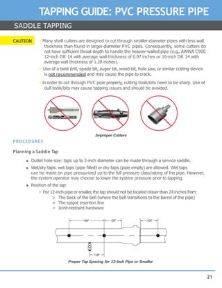 21
TAPPING GUIDE: PVC PRESSURE PIPE
SADDLE TAPPING
CAUTION ▶ Many shell cutters are designed to cut through smaller-diameter pipes with less wall
thickness than found in larger-diameter PVC pipes. Consequently, some cutters do
not have sufficient throat depth to handle the heavier-walled pipe (e.g., AWWA C900
12-inch DR 14 with average wall thickness of 0.97 inches or 16-inch DR 14 with
average wall thickness of 1.28 inches).
▶ Use of a twist drill, spade bit, auger bit, wood bit, hole saw, or similar cutting device
is not recommended and may cause the pipe to crack.
▶ In order to cut through PVC pipe properly, cutting tools/bits need to be sharp. Use of
dull tools/bits may cause tapping issues and should be avoided.
PROCEDURES
Planning a Saddle Tap
► Outlet hole size: taps up to 2-inch diameter can be made through a service saddle.
► Wet/dry taps: wet taps (pipe filled) or dry taps (pipe empty) are allowed. Wet taps
can be made on pipe pressurized up to the full pressure class/rating of the pipe. However,
the system operator may choose to lower the system pressure prior to tapping.
► Position of the tap:
▷ For 12-inch pipe or smaller, the tap should not be located closer than 24 inches from:
> The back of the bell (where the bell transitions to the barrel of the pipe)
> The spigot insertion line
> Joint-restraint hardware
Improper Cutters
Proper Tap Spacing for 12-inch Pipe or Smaller
 