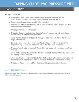 23
TAPPING GUIDE: PVC PRESSURE PIPE
Making a Saddle Tap
► The tapping saddle should be assembled on the pipe in accordance with the
manufacturer’s instructions ensuring that minimal pipe distortion occurs.
► Recommended torque values should not be exceeded.
► The inlet side of the corporation stop is then screwed into the saddle threads. The stop
hardware should be retained.
► The corporation stop should be opened.
► The cutter should be lubricated per the manufacturer’s instructions. Lubricant should be
suitable for use in potable water applications.
► Using the correct adapter and gasket, the tapping machine is attached to the corporation
stop’s outlet threads.
► Before the tap is begun, the boring bar and cutter should be fully retracted and the
corporation stop opened and reclosed to ensure that there is no interference.
► The use of a shell cutter is essential. The machine manufacturer’s instructions should be
followed.
► When the tap is completed, the cutter should be retracted, the corporation stop closed, and
the tapping machine removed.
► When retracting the boring bar and cutter from the tapped pipe, the machine manufacturer’s
operating instructions should be followed. Failure to do so may cause a safety hazard.
► The coupon should be removed from the cutter and inspected as noted in Coupon.
SAFETY CONSIDERATIONS
Before any tapping activities are performed, it is recommended that the tapping crew review the
Safety Considerations.
SADDLE TAPPING
 