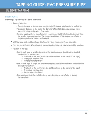 27
TAPPING GUIDE: PVC PRESSURE PIPE
SLEEVE TAPPING
PROCEDURES
Planning a Tap through a Sleeve and Valve
▶ Tapping hole size:
▷ Connections up to size-on-size can be made through a tapping sleeve and valve.
▷To prevent damage to the main, the diameter of the hole being cut should never
exceed the inside diameter of the main.
▷ Several tapping-sleeve manufacturers recommend that the hole cut in the main line
be smaller than size-on-size. The recommendations of the sleeve manufacturer
regarding hole size should be followed.
Wet/dry taps: both wet taps (pipe filled) and dry taps (pipe empty) can be made.
Non-pressurized pipe: When tapping non-pressurized pipes, a valve may not be required.
Position of the tap:
▷ For 12-inch pipe or smaller, the end of the tapping sleeve should not be located
closer than 24 inches from:
> The back of the bell (where the bell transitions to the barrel of the pipe)
> The spigot insertion line
> Joint-restraint hardware
▷ For 14-inch pipe or larger, the end of the tapping sleeve should not be located closer
than 36 inches from:
> The back of the bell (where the bell transitions to the barrel of the pipe)
> The spigot insertion line
> Joint-restraint hardware
▷ For spacing criteria for multiple sleeve taps, the sleeve manufacturer should
be consulted.
▶
▶
▶
 