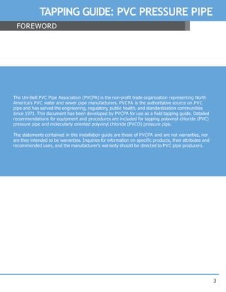 3
TAPPING GUIDE: PVC PRESSURE PIPE
FOREWORD
The Uni-Bell PVC Pipe Association (PVCPA) is the non-profit trade organization representing North
America’s PVC water and sewer pipe manufacturers. PVCPA is the authoritative source on PVC
pipe and has served the engineering, regulatory, public health, and standardization communities
since 1971. This document has been developed by PVCPA for use as a field tapping guide. Detailed
recommendations for equipment and procedures are included for tapping polyvinyl chloride (PVC)
pressure pipe and molecularly oriented polyvinyl chloride (PVCO) pressure pipe.
The statements contained in this installation guide are those of PVCPA and are not warranties, nor
are they intended to be warranties. Inquiries for information on specific products, their attributes and
recommended uses, and the manufacturer’s warranty should be directed to PVC pipe producers.
 