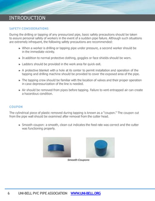 6 UNI-BELL PVC PIPE ASSOCIATION WWW.UNI-BELL.ORG
SAFETY CONSIDERATIONS
During the drilling or tapping of any pressurized pipe, basic safety precautions should be taken
to assure personal safety of workers in the event of a sudden pipe failure. Although such situations
are extremely infrequent, the following safety precautions are recommended:
► When a worker is drilling or tapping pipe under pressure, a second worker should be
in the immediate vicinity.
► In addition to normal protective clothing, goggles or face shields should be worn.
► Ladders should be provided in the work area for quick exit.
► A protective blanket with a hole at its center to permit installation and operation of the
tapping and drilling machine should be provided to cover the exposed area of the pipe.
► The tapping crew should be familiar with the location of valves and their proper operation
in case depressurization of the line is needed.
► Air should be removed from pipes before tapping. Failure to vent entrapped air can create
a hazardous condition.
COUPON
The cylindrical piece of plastic removed during tapping is known as a “coupon.” The coupon cut
from the pipe wall should be examined after removal from the cutter head.
► Smooth coupon: a smooth, clean cut indicates the feed rate was correct and the cutter
was functioning properly.
Smooth Coupons
INTRODUCTION
 