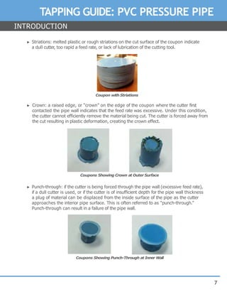 7
TAPPING GUIDE: PVC PRESSURE PIPE
► Striations: melted plastic or rough striations on the cut surface of the coupon indicate
a dull cutter, too rapid a feed rate, or lack of lubrication of the cutting tool.
Coupon with Striations
► Crown: a raised edge, or “crown” on the edge of the coupon where the cutter first
contacted the pipe wall indicates that the feed rate was excessive. Under this condition,
the cutter cannot efficiently remove the material being cut. The cutter is forced away from
the cut resulting in plastic deformation, creating the crown effect.
Coupons Showing Crown at Outer Surface
► Punch-through: if the cutter is being forced through the pipe wall (excessive feed rate),
if a dull cutter is used, or if the cutter is of insufficient depth for the pipe wall thickness
a plug of material can be displaced from the inside surface of the pipe as the cutter
approaches the interior pipe surface. This is often referred to as “punch-through.”
Punch-through can result in a failure of the pipe wall.
Coupons Showing Punch-Through at Inner Wall
INTRODUCTION
 