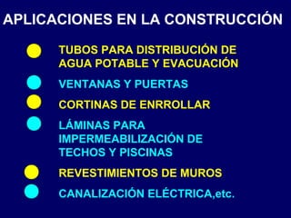 APLICACIONES EN LA CONSTRUCCIÓN
TUBOS PARA DISTRIBUCIÓN DE
AGUA POTABLE Y EVACUACIÓN
VENTANAS Y PUERTAS
CORTINAS DE ENRROLLAR
LÁMINAS PARA
IMPERMEABILIZACIÓN DE
TECHOS Y PISCINAS
REVESTIMIENTOS DE MUROS
CANALIZACIÓN ELÉCTRICA,etc.
 