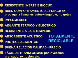 TOTALMENTE
RECICLABLE
RESISTENTE, INERTE E INOCUO
BUEN COMPORTAMIENTO AL FUEGO: no
propaga la llama, es autoextinguible, no gotea
IMPERMEABLE
AISLANTE TÉRMICO Y ELÉCTRICO
RESISTENTE A LA INTEMPERIE
ABSORBENTE ACÚSTICO
PROTEGE ALIMENTOS
BUENA RELACIÓN CALIDAD - PRECIO
FÁCIL DE TRANSFORMAR por inyección,
prensado, extrusión,etc.
 