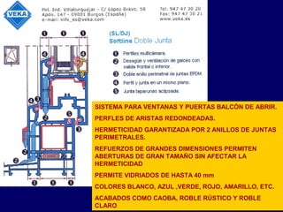 SISTEMA PARA VENTANAS Y PUERTAS BALCÓN DE ABRIR.
PERFLES DE ARISTAS REDONDEADAS.
HERMETICIDAD GARANTIZADA POR 2 ANILLOS DE JUNTAS
PERIMETRALES.
REFUERZOS DE GRANDES DIMENSIONES PERMITEN
ABERTURAS DE GRAN TAMAÑO SIN AFECTAR LA
HERMETICIDAD
PERMITE VIDRIADOS DE HASTA 40 mm
COLORES BLANCO, AZUL ,VERDE, ROJO, AMARILLO, ETC.
ACABADOS COMO CAOBA, ROBLE RÚSTICO Y ROBLE
CLARO
 